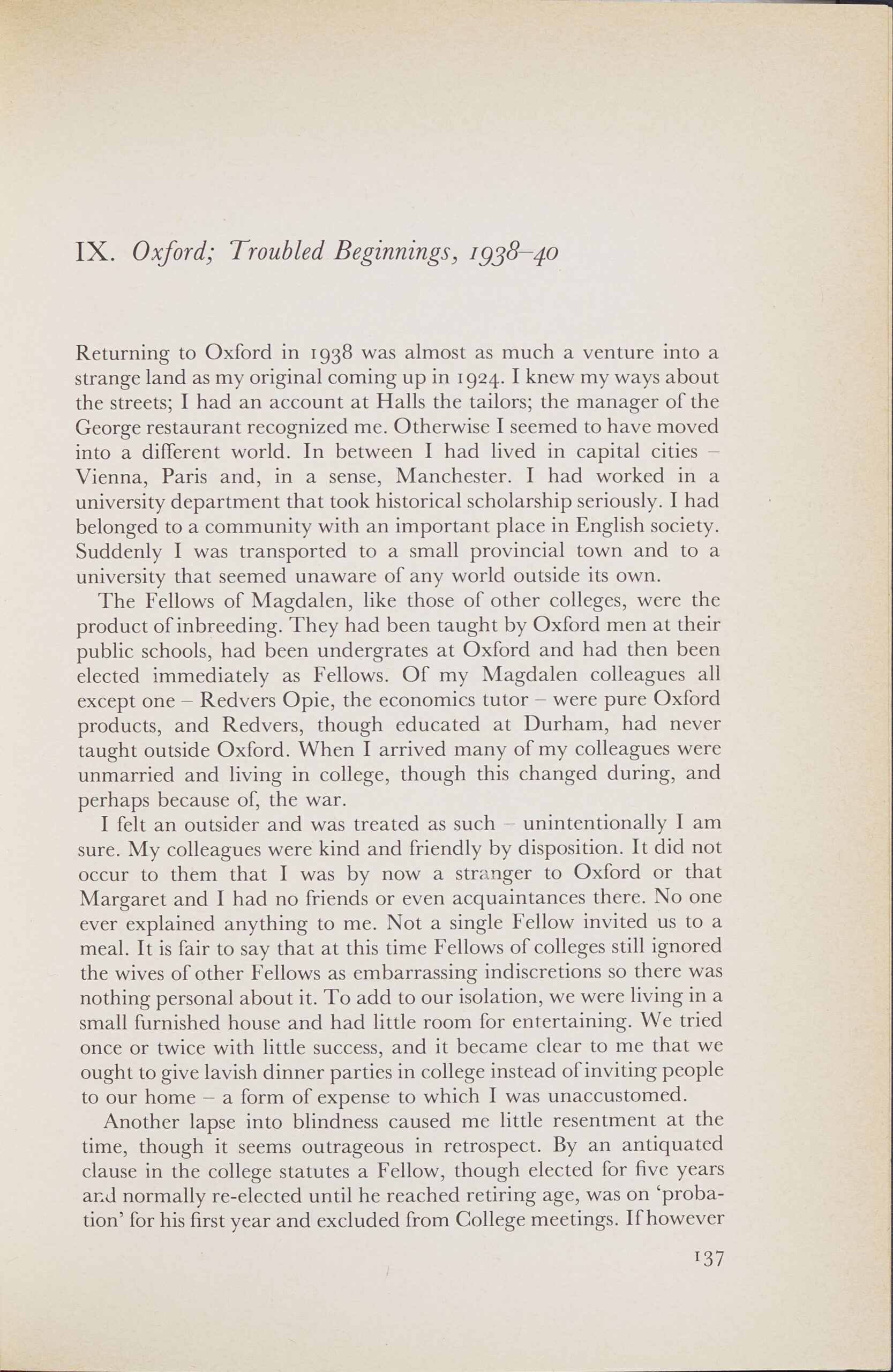 Page from a book. Text reads: IX. Oxford; Troubled Beginnings, 1938-40 Returning to Oxford in 1938 was almost as much a venture into a strange land as my original coming up in 1924. I knew my ways about the streets; I had an account at Halls the tailors; the manager of the George restaurant recognized me. Otherwise I seemed to have moved into a different world. In between I had lived in capital cities — Vienna, Paris and, in a sense, Manchester. I had worked in a university department that took historical scholarship seriously. I had belonged to a community with an important place in English society. Suddenly I was transported to a small provincial town and to a university that seemed unaware of any world outside its own. The Fellows of Magdalen, like those of other colleges, were the product of inbreeding. They had been taught by Oxford men at their public schools, had been undergrates at Oxford and had then been elected immediately as Fellows. Of my Magdalen colleagues all except one — Redvers Opie, the economics tutor — were pure Oxford products, and Redvers, though educated at Durham, had never taught outside Oxford. When I arrived many of my colleagues were unmarried and living in college, though this changed during, and perhaps because of, the war. I felt an outsider and was treated as such — unintentionally I am sure. My colleagues were kind and friendly by disposition. It did not occur to them that I was by now a stranger to Oxford or that Margaret and I had no friends or even acquaintances there. No one ever explained anything to me. Not a single Fellow invited us to a meal. It is fair to say that at this time Fellows of colleges still ignored the wives of other Fellows as embarrassing indiscretions so there was nothing personal about it. To add to our isolation, we were living in a small furnished house and had little room for entertaining. We tried once or twice with little success, and it became clear to me that we ought to give lavish dinner parties in college instead of inviting people to our home — a form of expense to which I was unaccustomed. Another lapse into blindness caused me little resentment at the time, though it seems outrageous in retrospect. By an antiquated clause in the college statutes a Fellow, though elected for five years and normally re-elected until he reached retiring age, was on 'probation' for his first year and excluded from College meetings. If however 137