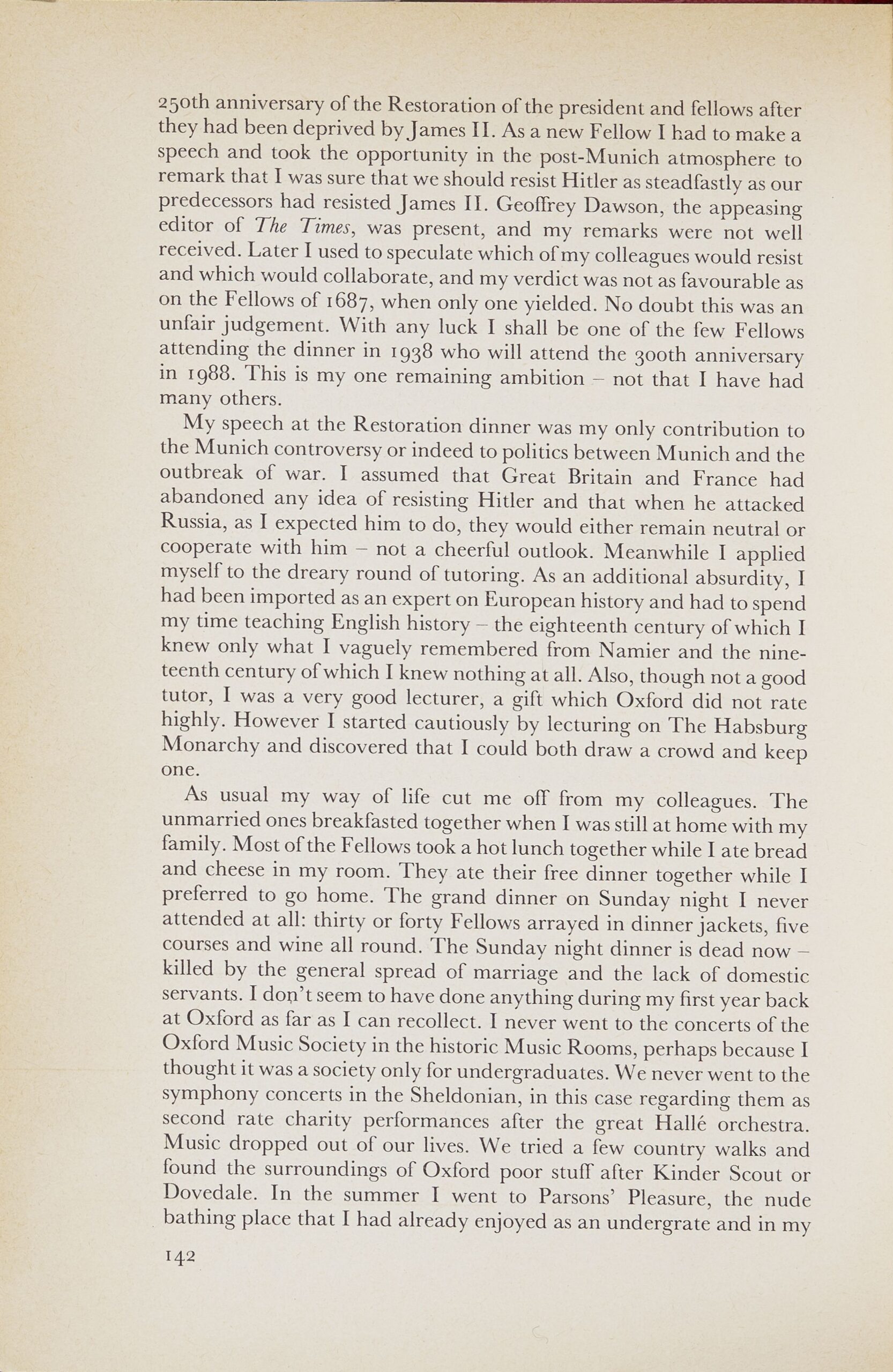 Page from a book. Text reads: 29oth anniversary of the Restoration of the president and fellows after they had been deprived by James II. As a new Fellow I had to make a speech and took the opportunity in the post-Munich atmosphere to remark that I was sure that we should resist Hitler as steadfastly as our predecessors had resisted James II. Geoffrey Dawson, the appeasing editor of The Times, was present, and my remarks were not well received. Later I used to speculate which of my colleagues would resist and which would collaborate, and my verdict was not as favourable as on the Fellows of 1687, when only one yielded. No doubt this was an unfair judgement. With any luck I shall be one of the few Fellows attending the dinner in 1938 who will attend the Booth anniversary in 1988. This is my one remaining ambition — not that I have had many others. My speech at the Restoration dinner was my only contribution to the Munich controversy or indeed to politics between Munich and the outbreak of war. I assumed that Great Britain and France had abandoned any idea of resisting Hitler and that when he attacked Russia, as I expected him to do, they would either remain neutral or cooperate with him — not a cheerful outlook. Meanwhile I applied myself to the dreary round of tutoring. As an additional absurdity, I had been imported as an expert on European history and had to spend my time teaching English history — the eighteenth century of which I knew only what I vaguely remembered from Namier and the nineteenth century of which I knew nothing at all. Also, though not a good tutor, I was a very good lecturer, a gift which Oxford did not rate highly. However I started cautiously by lecturing on The Habsburg Monarchy and discovered that I could both draw a crowd and keep one. As usual my way of life cut me of£ from my colleagues. The unmarried ones breakfasted together when I was still at home with my family. Most of the Fellows took a hot lunch together while I ate bread and cheese in my room. They ate their free dinner together while I preferred to go home. The grand dinner on Sunday night I never attended at all: thirty or forty Fellows arrayed in dinner jackets, five courses and wine all round. The Sunday night dinner is dead now — killed by the general spread of marriage and the lack of domestic servants. I dou't seem to have done anything during my first year back at Oxford as far as I can recollect. I never went to the concerts of the Oxford Music Society in the historic Music Rooms, perhaps because I thought it was a society only for undergraduates. We never went to the symphony concerts in the Sheldonian, in this case regarding them as second rate charity performances after the great Halle orchestra. Music dropped out of our lives. We tried a few country walks and found the surroundings of Oxford poor stuff after Kinder Scout or Dovedale. In the summer I went to Parsons' Pleasure, the nude bathing place that I had already enjoyed as an undergrate and in my 142