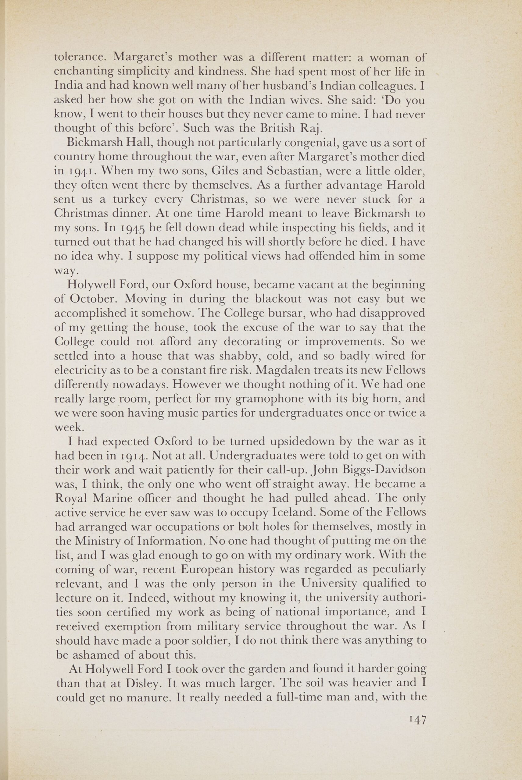 Page from a book. Text reads: tolerance. Margaret's mother was a different matter: a woman of enchanting simplicity and kindness. She had spent most of her life in India and had known well many of her husband's Indian colleagues. I asked her how she got on with the Indian wives. She said: 'Do you know, I went to their houses but they never came to mine. I had never thought of this before'. Such was the British Raj. Bickmarsh Hall, though not particularly congenial, gave us a sort of country home throughout the war, even after Margaret's mother died in 1941. When my two sons, Giles and Sebastian, were a little older, they often went there by themselves. As a further advantage Harold sent us a turkey every Christmas, so we were never stuck for a Christmas dinner. At one time Harold meant to leave Bickmarsh to my sons. In 1945 he fell down dead while inspecting his fields, and it turned out that he had changed his will shortly before he died. I have no idea why. I suppose my political views had offended him in some way. Holywell Ford, our Oxford house, became vacant at the beginning of October. Moving in during the blackout was not easy but we accomplished it somehow. The College bursar, who had disapproved of my getting the house, took the excuse of the war to say that the College could not afford any decorating or improvements. So we settled into a house that was shabby, cold, and so badly wired for electricity as to be a constant fire risk. Magdalen treats its new Fellows differently nowadays. However we thought nothing of it. We had one really large room, perfect for my gramophone with its big horn, and we were soon having music parties for undergraduates once or twice a week. I had expected Oxford to be turned upsidedown by the war as it had been in 1914. Not at all. Undergraduates were told to get on with their work and wait patiently for their call-up. John Biggs-Davidson was, I think, the only one who went off straight away. He became a Royal Marine officer and thought he had pulled ahead. The only active service he ever saw was to occupy Iceland. Some of the Fellows had arranged war occupations or bolt holes for themselves, mostly in the Ministry of Information. No one had thought of putting me on the list, and I was glad enough to go on with my ordinary work. With the coming of war, recent European history was regarded as peculiarly relevant, and I was the only person in the University qualified to lecture on it. Indeed, without my knowing it, the university authorities soon certified my work as being of national importance, and I received exemption from military service throughout the war. As I should have made a poor soldier, I do not think there was anything to be ashamed of about this. At Holywell Ford I took over the garden and found it harder going than that at Disley. It was much larger. The soil was heavier and I could get no manure. It really needed a full-time man and, with the 147