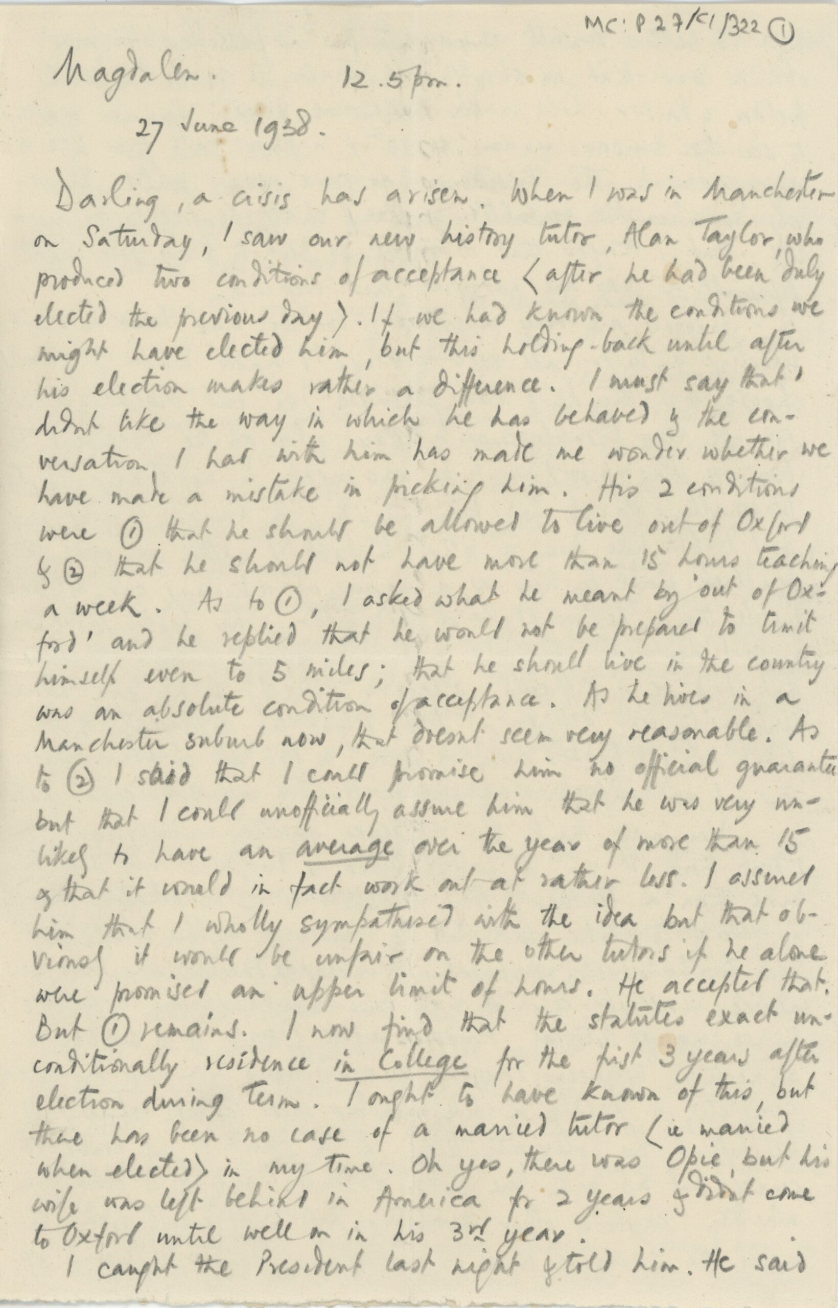 Handwritten letter on a small sheet of paper. The text, written in pencil, reads: Magdalen 12.5pm 27 June 1938. Darling, a crisis has arisen. When I was in Manchester on Saturday, I saw our new history tutor, Alan Taylor who produced two conditions of acceptance (after he had been duly elected the previous day). If we had known the conditions we might have elected him, but this holding-back until after his election makes rather a difference. I must say that I didn’t like the way in which he has behaved & the conversation I had with him had made me wonder whether we have made a mistake in picking him. His 2 conditions were 1) that he should be allowed to live out of Oxford & 2) that he should not have more than 15 hours teaching a week. As to 1), I asked what he meant by ‘out of Oxford’ and he replied that he would not be prepared to limit himself to even 5 miles; that he should live in the country was an absolute condition of acceptance. As he lives in a Manchester suburb now, that doesn’t seem very reasonable. As to 2) I said that I could promise him no official guarantee but that I could unofficially assure him that he was very unlikely to have an average over the year of more than 15 & that it would in fact wok out at rather less. I assured him that I wholly sympathised with the idea but that[???????????] it would be unfair on the other tutors if he alone were promised an upper limit of hours. He accepted that. But 1) remains. I now find that the statutes exact unconditionally residence in College for the first 3 years after election during Term. I ought to have known of this, but there has been no case of a married tutor (i.e. married when elected) in my time. Oh yes, there was Opie, but his wife was left behind in America for 2 years & didn’t come to Oxford until well on in his 3rd year. I caught the President last night & told him. He said