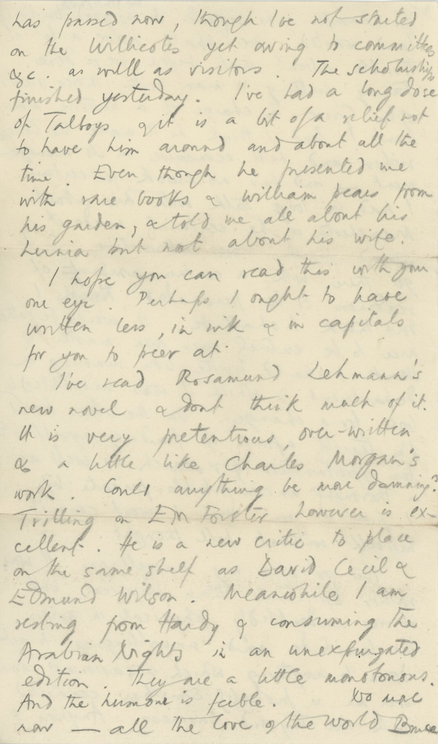Fourth and final page of a handwritten letter on a small sheet of paper. The text, written in pencil, reads: has passed now, though I’ve not started on the [??????] yet owing to committees &c. as well as visitors. The scholarships finished yesterday. I’ve had a long dose of [Talboys?] and it is a bit of a relief not to have him around and about all the time. Even though he presented me with rare books & William pears from his garden, & told me all about his [????] but not about his wife. I hope you can read this with your one eye. Perhaps I ought to have written less, in [???] & in capitals for you to peer at. I’ve read Rosamond Lehmann’s new novel & don’t think much of it. It is very pretentious, over-written & a little like Charles Morgan’s work. Could anything be more damning? Trilling on E.M Forster however is excellent. He is a new critic to place on the same shelf as David Cecil & Edmund Wilson. Meanwhile I am resting from Hard & consuming the Arabian Knights in an [unexpurgated?] edition. They are a little monotonous. And the [humour?] is feeble. No more now—all the love of the world Bruce.